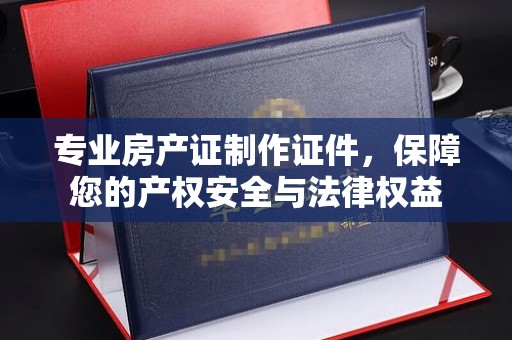 复兴专业房产证制作证件，保障您的产权安全与法律权益